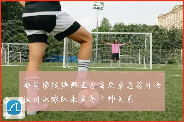 都灵惨败热那亚后高层紧急召开会议讨论球队未来与主帅关系