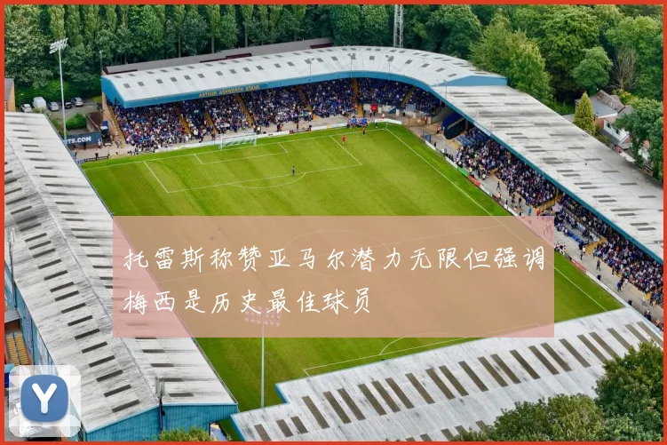 托雷斯称赞亚马尔潜力无限但强调梅西是历史最佳球员