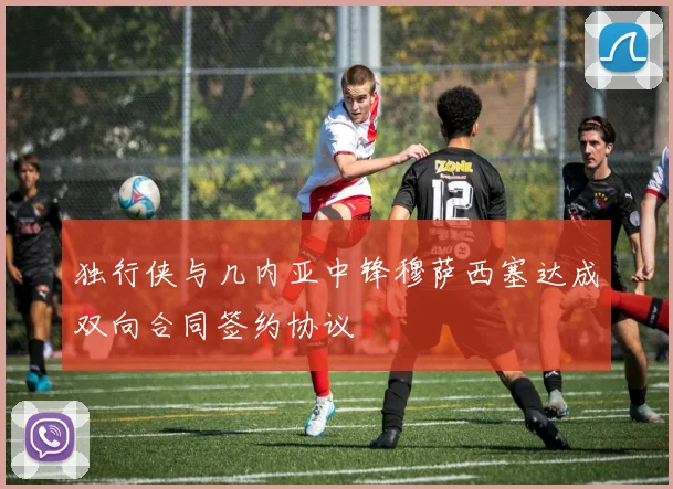 独行侠与几内亚中锋穆萨西塞达成双向合同签约协议