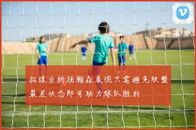 拓媒分析杨瀚森表现只需避免联盟最差状态即可助力球队胜利