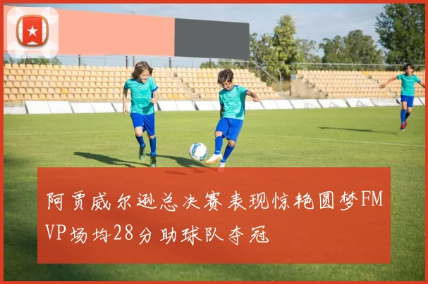 阿贾威尔逊总决赛表现惊艳圆梦FMVP场均28分助球队夺冠