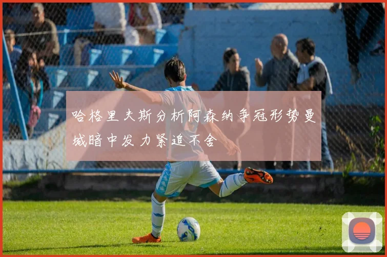 哈格里夫斯分析阿森纳争冠形势曼城暗中发力紧追不舍