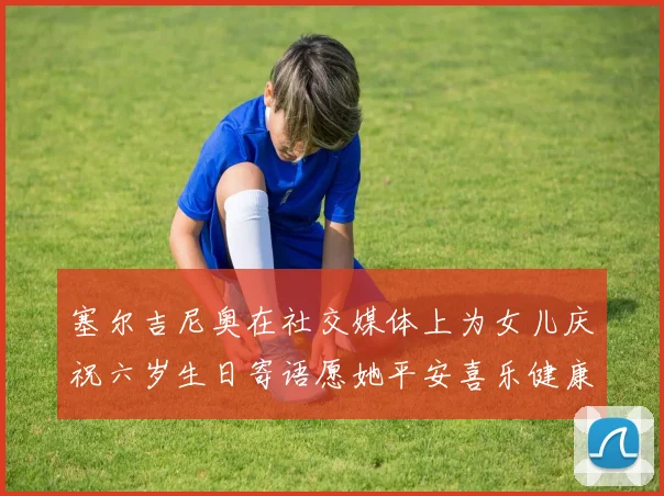 塞尔吉尼奥在社交媒体上为女儿庆祝六岁生日寄语愿她平安喜乐健康成长