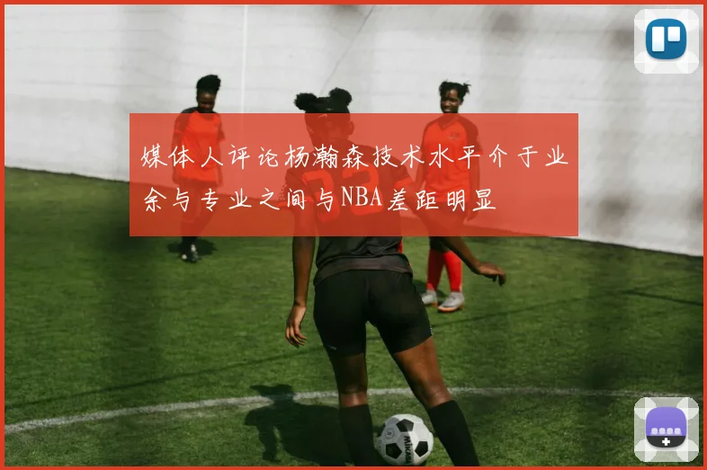 媒体人评论杨瀚森技术水平介于业余与专业之间与NBA差距明显