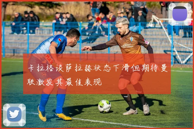 卡拉格谈萨拉赫状态下滑但期待曼联激发其最佳表现