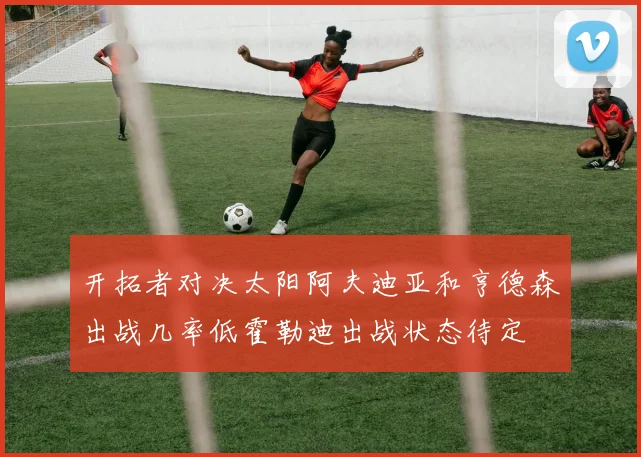 开拓者对决太阳阿夫迪亚和亨德森出战几率低霍勒迪出战状态待定