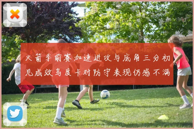 火箭季前赛加速进攻与底角三分初见成效乌度卡对防守表现仍感不满