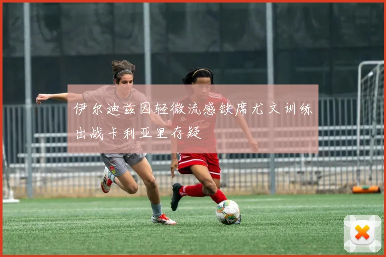 伊尔迪兹因轻微流感缺席尤文训练出战卡利亚里存疑