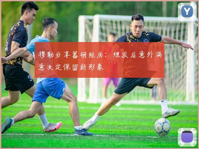 穆勒分享蓄胡经历：理发后意外满意决定保留新形象