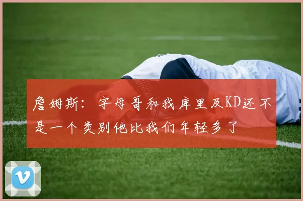詹姆斯：字母哥和我库里及KD还不是一个类别他比我们年轻多了