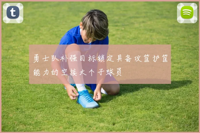勇士队补强目标锁定具备攻筐护筐能力的空接大个子球员