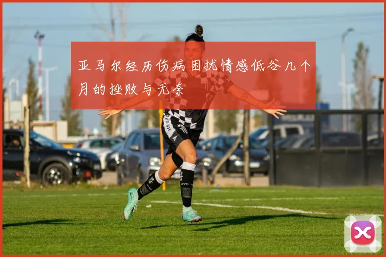 亚马尔经历伤病困扰情感低谷几个月的挫败与无奈