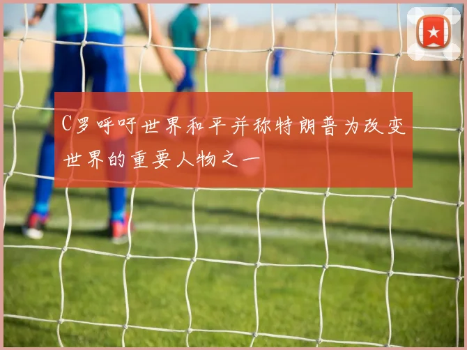 C罗呼吁世界和平并称特朗普为改变世界的重要人物之一