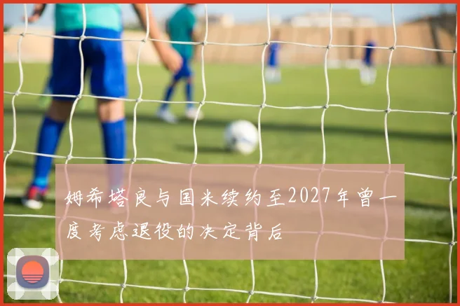 姆希塔良与国米续约至2027年曾一度考虑退役的决定背后